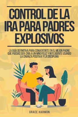 Control de la Ira para Padres Explosivos: La Gua Definitiva Para Convertirte En El Mejor Padre Que Puedas Ser: Cra A Un Nio Feliz Y Inteligente Usa