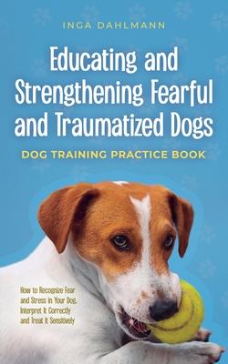 Educating and Strengthening Fearful and Traumatized Dogs: - Dog Training Practice Book - How to Recognize Fear and Stress in Your Dog, Interpret It Co