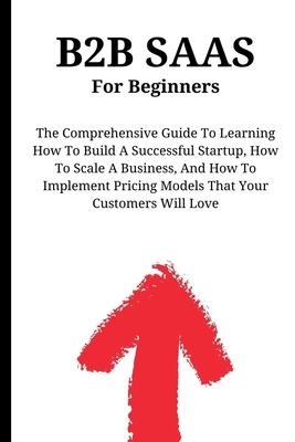 B2B SaaS For Beginners: The Comprehensive Guide To Learning How To Build A Successful Startup, How To Scale A Business, And How To Implement P