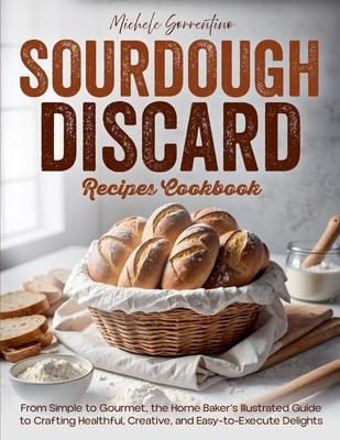 Sourdough Discard Recipes Cookbook - From Simple to Gourmet, the Home Baker's Illustrated Guide to Crafting Healthful, Creative, and Easy-to-Execute D