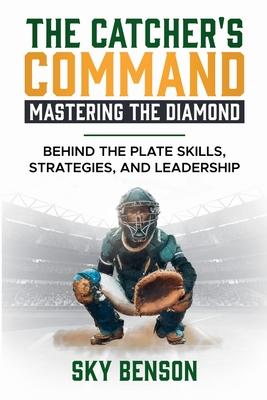 The Catcher's Command Mastering the Diamond: BEHIND THE PLATE SKILLS, STRATEGIES, AND LEADERSHIP (The Ultimate Baseball Mastery Series Mastering Every