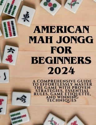 American Mahjong for Beginners 2024: A Comprehensive Guide to Effortlessly Master the Game with Proven Strategies, Essential Rules, Game Etiquette, an