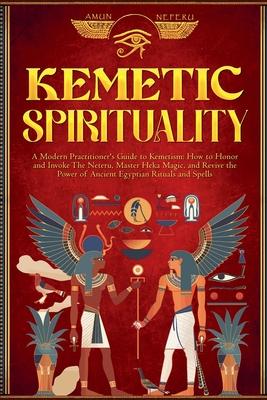 Kemetic Spirituality: A Modern Practitioner's Guide to Kemetism: How to Honor and Invoke The Neteru, Master Heka Magic, and Revive the Power