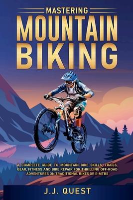 Mastering Mountain Biking: A Complete Guide to Mountain Bike Skills, Trails, Gear, Fitness and Bike Repair for Thrilling Off-Road Adventures on T