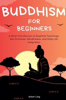 Buddhism for Beginners: A Short Introduction to Essential Teachings, Zen Practices, Mindfulness, and Daily Life Integration