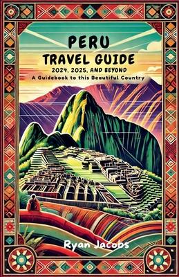 Peru Travel Guide 2024, 2025, and Beyond: A Guidebook to this Beautiful Country