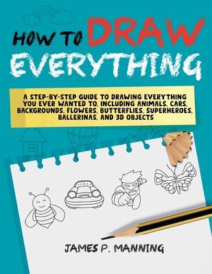 How to Draw Everything for Beginners: A step-by-step guide to drawing everything you ever wanted to including animals, cars, backgrounds, flowers, but