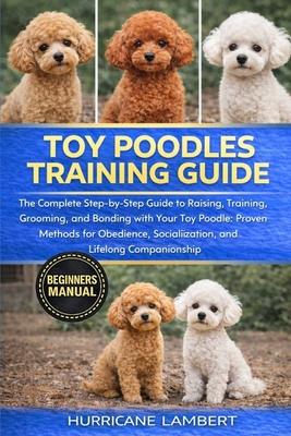 Toy Poodles Training Guide: The Complete Step-by-Step Guide to Raising, Training, Grooming, and Bonding with Your Toy Poodle: Proven Methods for Obedi