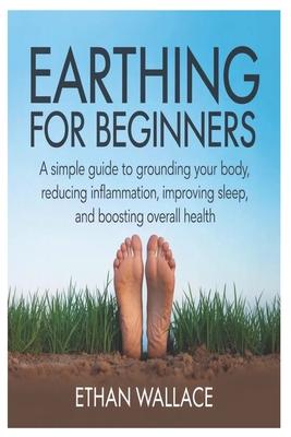 Earthing for Beginners: A Simple Guide to Grounding Your Body, Reducing Inflammation, Improving Sleep, and Boosting Overall Health