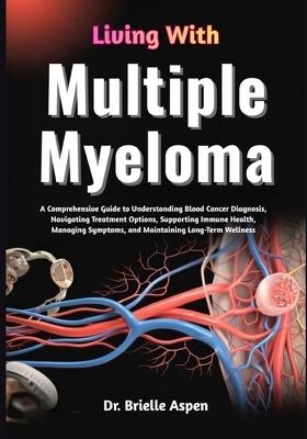 Living With Multiple Myeloma: A Comprehensive Guide to Understanding Blood Cancer Diagnosis, Treatment Pathways, Symptom Management, Immune System Sup
