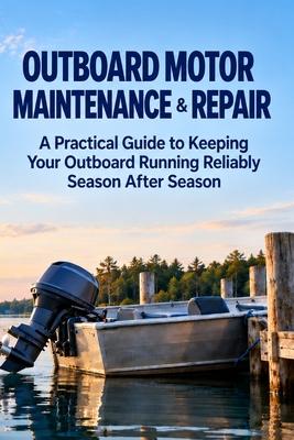 Outboard Motor Maintenance & Repair: A Practical Guide to Keeping Your Outboard Running Reliably Season After Season