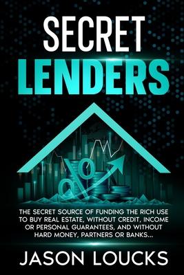 Secret Lenders: The "Secret Source" of Funding the Rich Use to Buy Real Estate, Without Credit, Income or Personal Guarantees, And Without Hard Money,