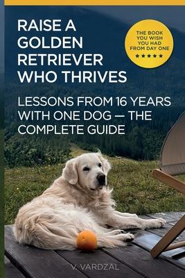 How to Raise a Golden Retriever From Puppy to a Happy Adult Dog: Lessons from 16 Years with a Golden Retriever: Positive Training, Understanding the B
