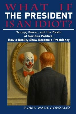 What If the President Is an Idiot?: Trump, Power, and the Death of Serious Politics: How a Reality Show Became a Presidency Subscription
