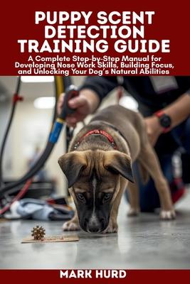 Puppy Scent Detection Training Guide: A Complete Step-by-Step Manual for Developing Nose Work Skills, Building Focus, and Unlocking Your Dog's Natural