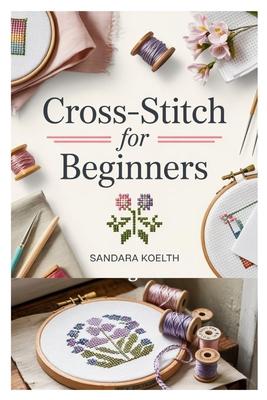 Cross-Stitch for Beginners: A Complete Step-By-Step Guide to Getting Started with Cross-Stitching, Learning Essential Techniques, and Creating Simple, Subscription