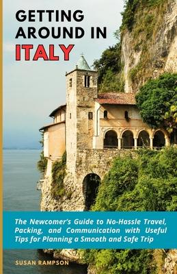 Getting Around in Italy: The Newcomer's Guide to No-Hassle Travel, Packing, and Communication with Useful Tips for Planning a Smooth and Safe T