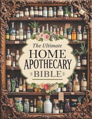 The Ultimate Home Apothecary Bible: 300+ Natural Remedies to Revive Ancient Healing Traditions and Bring Holistic Wellness to Your Fingertips