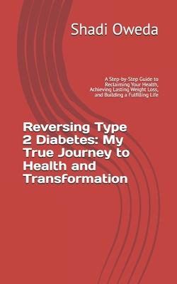 Reversing Type 2 Diabetes: My True Journey to Health and Transformation: A Step-by-Step Guide to Reclaiming Your Health, Achieving Lasting Weight