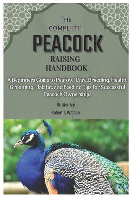 The Complete Peacock Raising Handbook: A Beginners Guide to Peafowl Care, Breeding, Health, Grooming, Habitat, and Feeding Tips for Successful Peacock