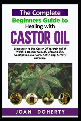 The Complete Beginners Guide to Healing with Castor Oil: Learn How to Use Castor Oil for Pin Relief, Weight Loss, Hair Growth, Glowing Skin, Constipat