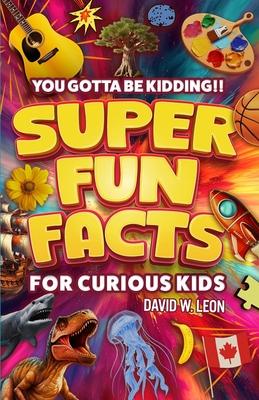 Super Fun Facts For Curious Kids!! You Gotta Be Kidding!!: Fascinating Facts About History, Holidays, Science, Traveling, And More (Gift For Children)