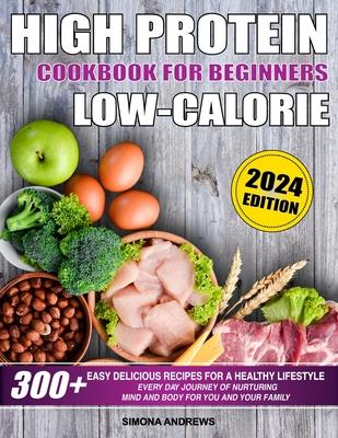 High Protein Low Calories Cookbook for Beginners: 300+ Easy Delicious Recipes for a Healthy Lifestyle, Everyday Journey of Nurturing Mind and Body for