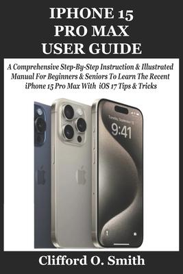 iPhone 15 Pro Max User Guide: A Comprehensive Step-By-Step Instruction & Illustrated Manual For Beginners & Seniors To Learn The Recent iPhone 15 Pr