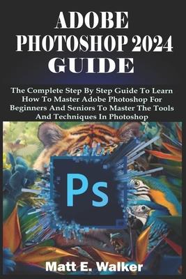 Adobe Photoshop 2024 Guide: The Complete Step By Step Guide To Learn How To Master Adobe Photoshop For Beginners And Seniors To Master The Tools A