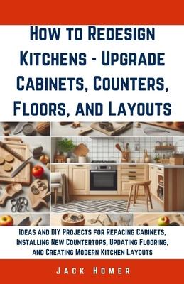 How to Redesign Kitchens - Upgrade Cabinets, Counters, Floors, and Layouts: Ideas and DIY Projects for Refacing Cabinets, Installing New Countertops,