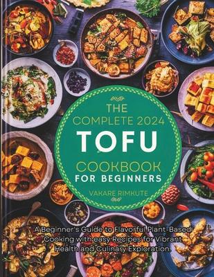 The complete 2024 Tofu cookbook for beginners: A Beginner's Guide to Flavorful Plant-Based Cooking with easy Recipes for Vibrant Health and Culinary E