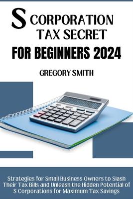 S Corporation Tax Secrets for Beginners 2024: Strategies for Small Business Owners to Slash Their Tax Bills and Unleash the Hidden Potential of S Corp