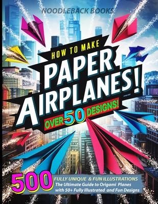 How To Make Paper Airplanes: The Ultimate Guide to Origami Planes with 50+ Fully Illustrated and Fun Designs!