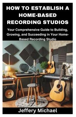 How to Establish a Home-Based Recording Studios: Your Comprehensive Guide to Building, Growing, and Succeeding in Your Home-Based Recording Studio