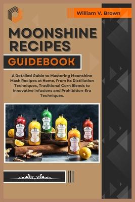 Moonshine Recipes Guidebook: A Detailed Guide to Mastering Moonshine Mash Recipes at Home, From Distillation Techniques, Traditional Corn Blends to