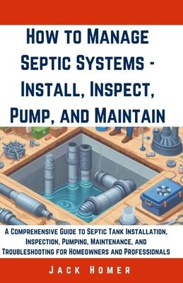 How to Manage Septic Systems - Install, Inspect, Pump, and Maintain: A Comprehensive Guide to Septic Tank Installation, Inspection, Pumping, Maintenan