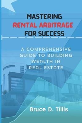 Mastering Rental Arbitrage for Success: A Comprehensive Guide To Building Wealth In Real Estate.