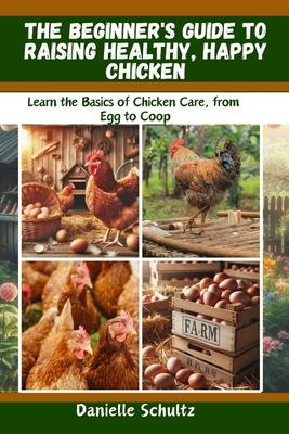 The Beginner's Guide to Raising Healthy, Happy Chickens: Learn the Basics of Chicken Care, from Egg to Coop