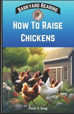 How To Raise Chickens: A Practical Beginners Guide On How To Raise Healthy Backyard Flocks With Expert Tips On Getting Started, Feeding, Nutr