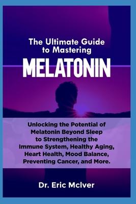 The Ultimate Guide to Mastering Melatonin: Unlocking the Potential of Melatonin Beyond Sleep to Strengthening the Immune System, Healthy Aging, Heart