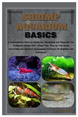 Shrimp Aquarium Basics: Comprehensive Guide to Setting Up, Maintaining & Mastering Your Freshwater Shrimp Tank - Expert Tips, Step-by-Step Ins