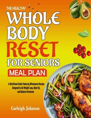 The Healthy Whole Body Reset for Seniors Meal Plan: A Nutritional Guide Featuring Wholesome Recipes Designed to Aid Weight Loss, Blast fat, and Balanc