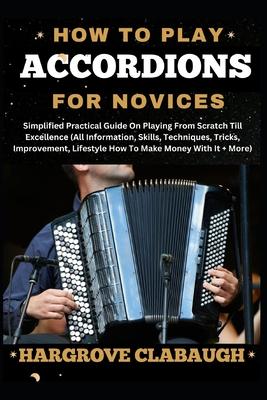 How to Play Accordions for Novices: Simplified Practical Guide On Playing From Scratch Till Excellence (All Information, Skills, Techniques, Tricks, I