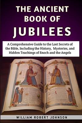 The Ancient Book Of Jubilees: A Comprehensive Guide to the Lost Secrets of the Bible, Including the History, Mysteries, and Hidden Teachings of Enoc