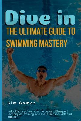 Dive In: The Ultimate Guide to Swimming Mastery: Unlock Your Potential in the Water with Expert Techniques, Training, and Life