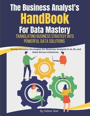 he Business Analyst's Handbook for Data Mastery: Translating Business Strategy into Powerful Data Solutions: Comprehensive Strategies for Business Ana