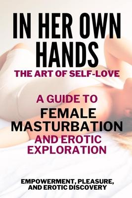 In Her Own Hands - The Art of Self-Love: A Guide to Female Masturbation and Erotic Exploration: Empowerment, Pleasure, and Erotic Discovery