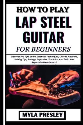 How to Play Lap Steel Guitar for Beginners: Discover Pro Tips, Learn Essential Techniques, Chords, Rhythms, Soloing Tips, Tunings, Improvise Like A Pr