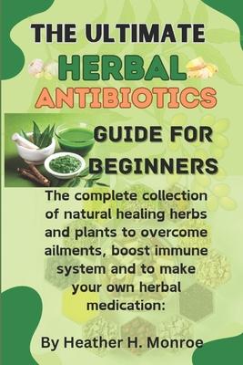 The ultimate herbal antibiotics guides for beginners: The complete collection of natural healing herbs and plants to overcome ailments, boost immune s