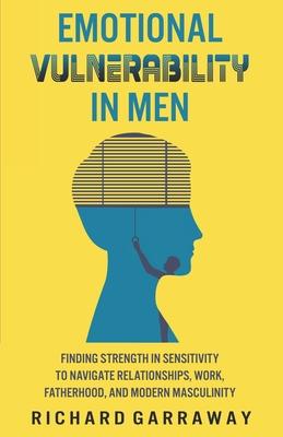 Emotional Vulnerability in Men: Finding Strength in Sensitivity to Navigate Relationships, Work, Fatherhood, and Modern Masculinity